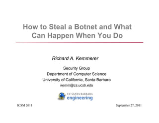 How to Steal a Botnet and What
     Can Happen When You Do


                 Richard A. Kemmerer
                        Security Group
              Department of Computer Science
            University of California, Santa Barbara
                      kemm@cs.ucsb.edu




ICSM 2011                                             September 27, 2011
 