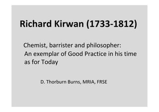 Richard Kirwan (1733‐1812)

Chemist, barrister and philosopher:
An exemplar of Good Practice in his time
as for Today

      D. Thorburn Burns, MRIA, FRSE
 