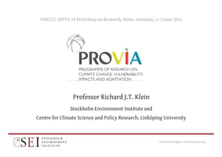 UNFCCC SBSTA 34 Workshop on Research, Bonn, Germany, 2–3 June 2011 
Professor Richard J.T. Klein 
Stockholm Environment Institute and 
Centre for Climate Science and Policy Research, Linköping University 
richard.klein@sei-international.org 
 