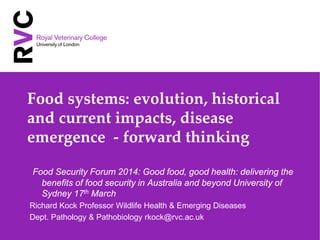 Food systems: evolution, historical
and current impacts, disease
emergence - forward thinking
Food Security Forum 2014: Good food, good health: delivering the
benefits of food security in Australia and beyond University of
Sydney 17th March
Richard Kock Professor Wildlife Health & Emerging Diseases
Dept. Pathology & Pathobiology rkock@rvc.ac.uk
 