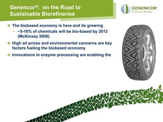 Genencor®: on the Road to
Sustainable Biorefineries

The biobased economy is here and its growing
• ~5-10% of chemicals will be bio-based by 2012
  (McKinsey 2006)
High oil prices and environmental concerns are key
factors fueling the biobased economy
Innovations in enzyme processing are enabling the
development of sustainable integrated systems for
biomass processing to fermentable sugars
New business models / Strategic relationships and
Technology Integrators will speed Biorefinery
development
Biobased processes will continue to deliver Strategic
alternatives to petrochemicals




                                                        24
 