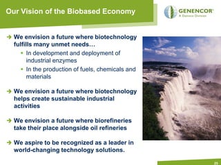 Our Vision of the Biobased Economy


  We envision a future where biotechnology
  fulfills many unmet needs…
      In development and deployment of
        industrial enzymes
      In the production of fuels, chemicals and
        materials

  We envision a future where biotechnology
  helps create sustainable industrial
  activities

  We envision a future where biorefineries
  take their place alongside oil refineries

  We aspire to be recognized as a leader in
  world-changing technology solutions.

                                                   25
 