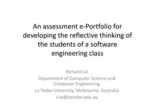 An assessment e‐Portfolio for 
developing the reflective thinking of 
the students of a software 
engineering class 
Richard Lai 
Department of Computer Science and 
Computer Engineering 
La Trobe University, Melbourne, Australia 
r.lai@latrobe.edu.au 
 