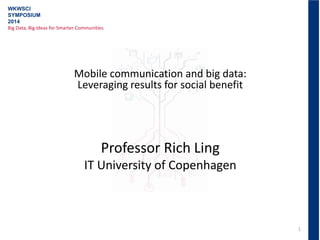 1
WKWSCI
SYMPOSIUM
2014
Big Data, Big Ideas for Smarter Communities
Mobile communication and big data:
Leveraging results for social benefit
Professor Rich Ling
IT University of Copenhagen
 