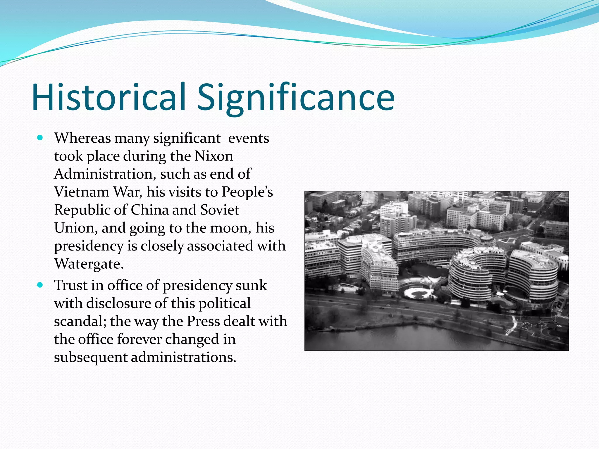 Historical Significance
 Whereas many significant events
  took place during the Nixon
  Administration, such as end of
  Vietnam War, his visits to People’s
  Republic of China and Soviet
  Union, and going to the moon, his
  presidency is closely associated with
  Watergate.
 Trust in office of presidency sunk
  with disclosure of this political
  scandal; the way the Press dealt with
  the office forever changed in
  subsequent administrations.
 
