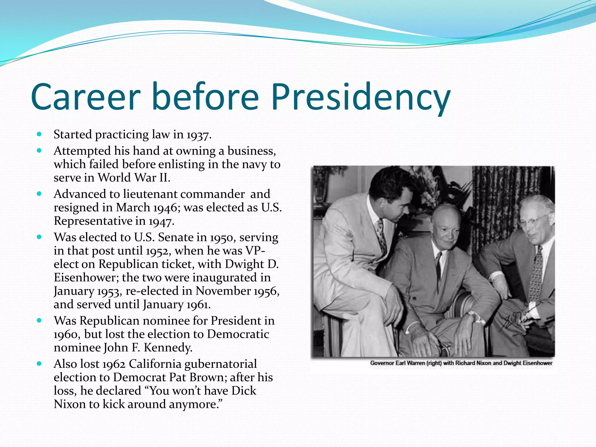 Career before Presidency
 Started practicing law in 1937.
 Attempted his hand at owning a business,
    which failed before enlisting in the navy to
    serve in World War II.
   Advanced to lieutenant commander and
    resigned in March 1946; was elected as U.S.
    Representative in 1947.
   Was elected to U.S. Senate in 1950, serving
    in that post until 1952, when he was VP-
    elect on Republican ticket, with Dwight D.
    Eisenhower; the two were inaugurated in
    January 1953, re-elected in November 1956,
    and served until January 1961.
   Was Republican nominee for President in
    1960, but lost the election to Democratic
    nominee John F. Kennedy.
   Also lost 1962 California gubernatorial
    election to Democrat Pat Brown; after his
    loss, he declared “You won’t have Dick
    Nixon to kick around anymore.”
 