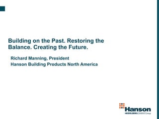 Building on the Past. Restoring the Balance. Creating the Future. Richard Manning, President Hanson Building Products North America 