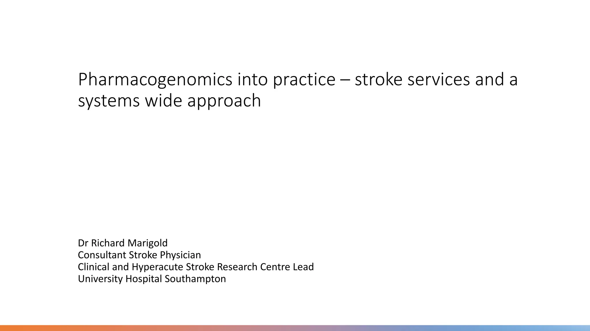 Pharmacogenomics into practice – stroke services and a
systems wide approach
Dr Richard Marigold
Consultant Stroke Physician
Clinical and Hyperacute Stroke Research Centre Lead
University Hospital Southampton
 