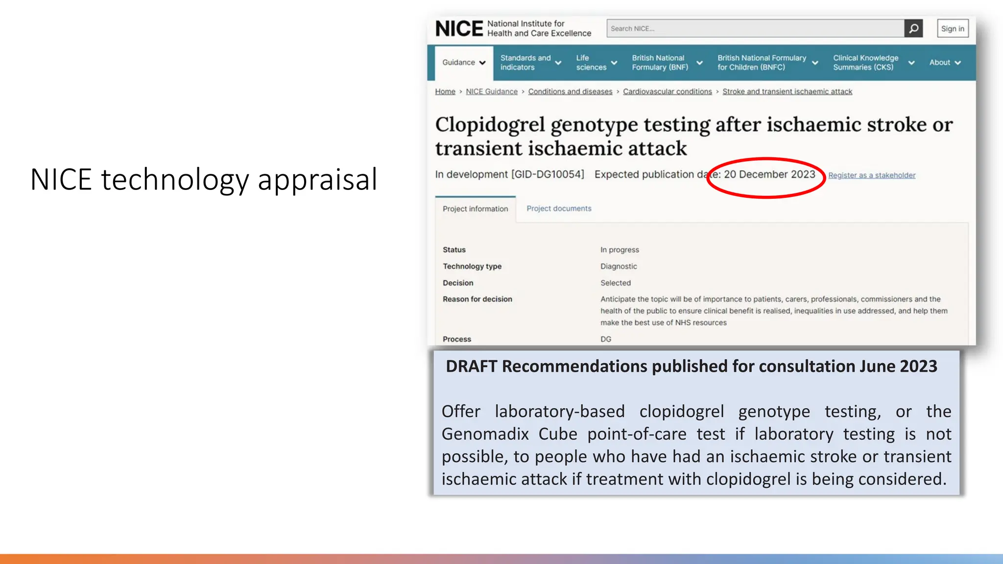 NICE technology appraisal
DRAFT Recommendations published for consultation June 2023
Offer laboratory-based clopidogrel genotype testing, or the
Genomadix Cube point-of-care test if laboratory testing is not
possible, to people who have had an ischaemic stroke or transient
ischaemic attack if treatment with clopidogrel is being considered.
 