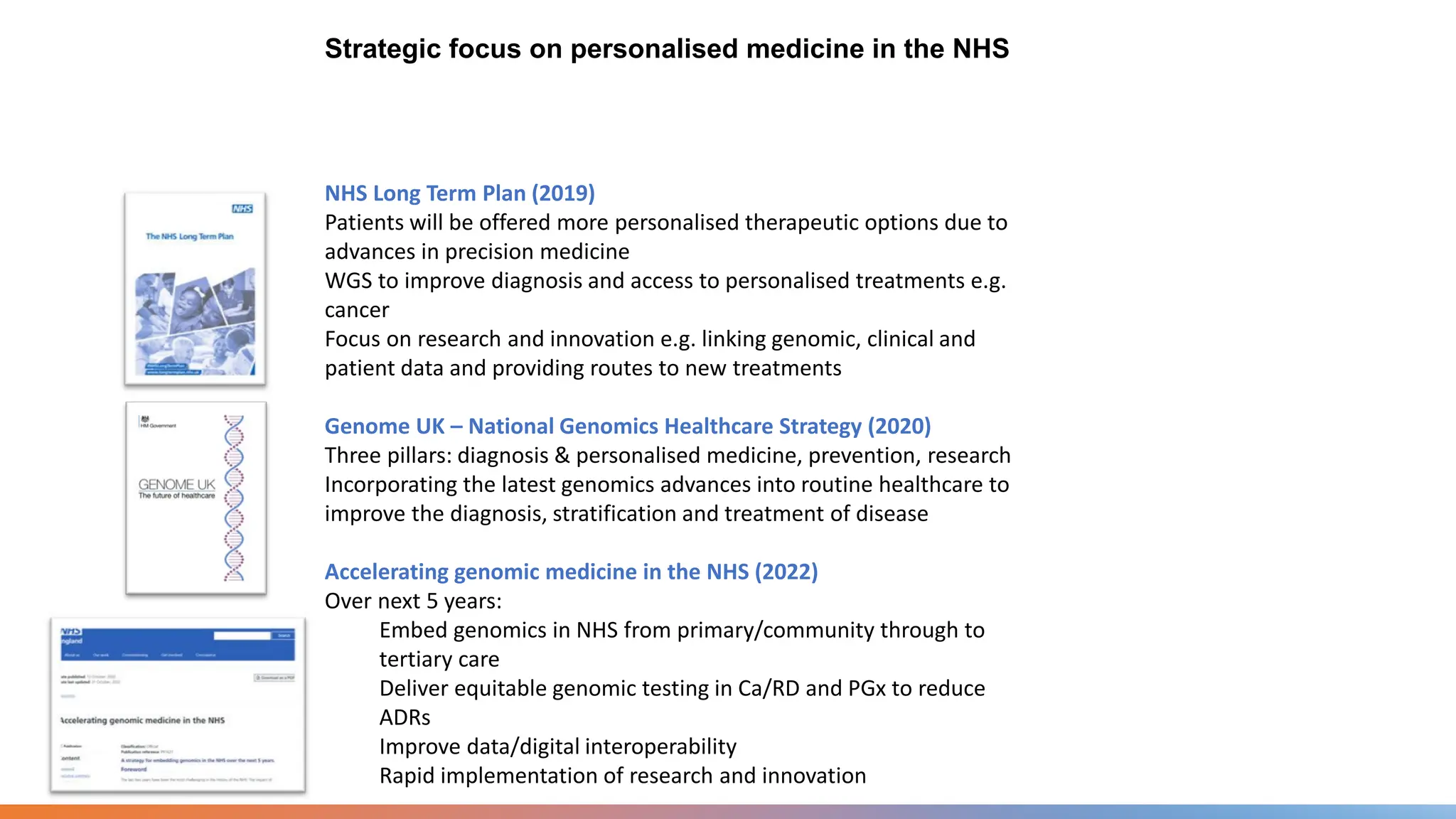 Strategic focus on personalised medicine in the NHS
NHS Long Term Plan (2019)
Patients will be offered more personalised therapeutic options due to
advances in precision medicine
WGS to improve diagnosis and access to personalised treatments e.g.
cancer
Focus on research and innovation e.g. linking genomic, clinical and
patient data and providing routes to new treatments
Genome UK – National Genomics Healthcare Strategy (2020)
Three pillars: diagnosis & personalised medicine, prevention, research
Incorporating the latest genomics advances into routine healthcare to
improve the diagnosis, stratification and treatment of disease
Accelerating genomic medicine in the NHS (2022)
Over next 5 years:
Embed genomics in NHS from primary/community through to
tertiary care
Deliver equitable genomic testing in Ca/RD and PGx to reduce
ADRs
Improve data/digital interoperability
Rapid implementation of research and innovation
 