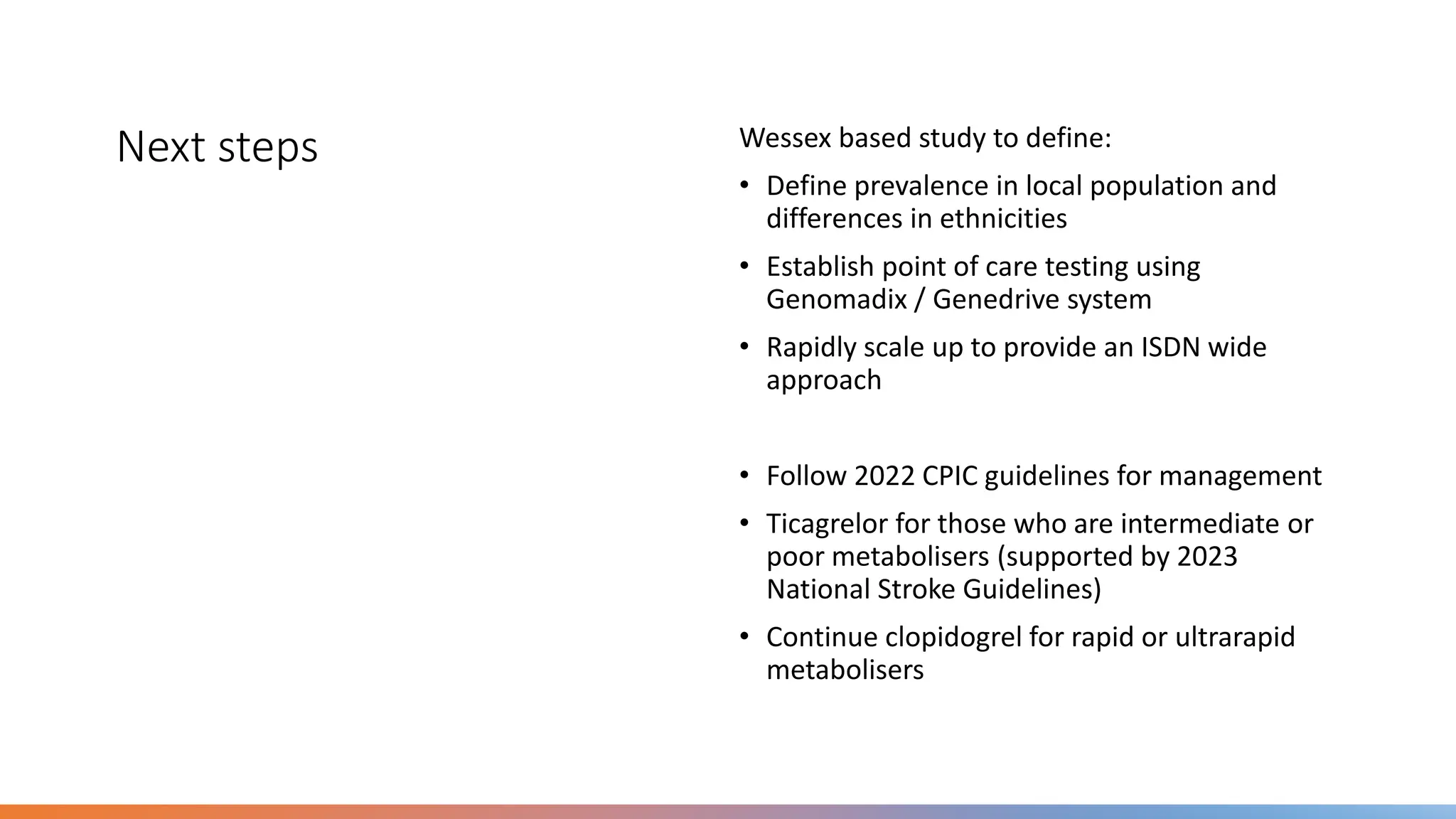 Next steps Wessex based study to define:
• Define prevalence in local population and
differences in ethnicities
• Establish point of care testing using
Genomadix / Genedrive system
• Rapidly scale up to provide an ISDN wide
approach
• Follow 2022 CPIC guidelines for management
• Ticagrelor for those who are intermediate or
poor metabolisers (supported by 2023
National Stroke Guidelines)
• Continue clopidogrel for rapid or ultrarapid
metabolisers
 