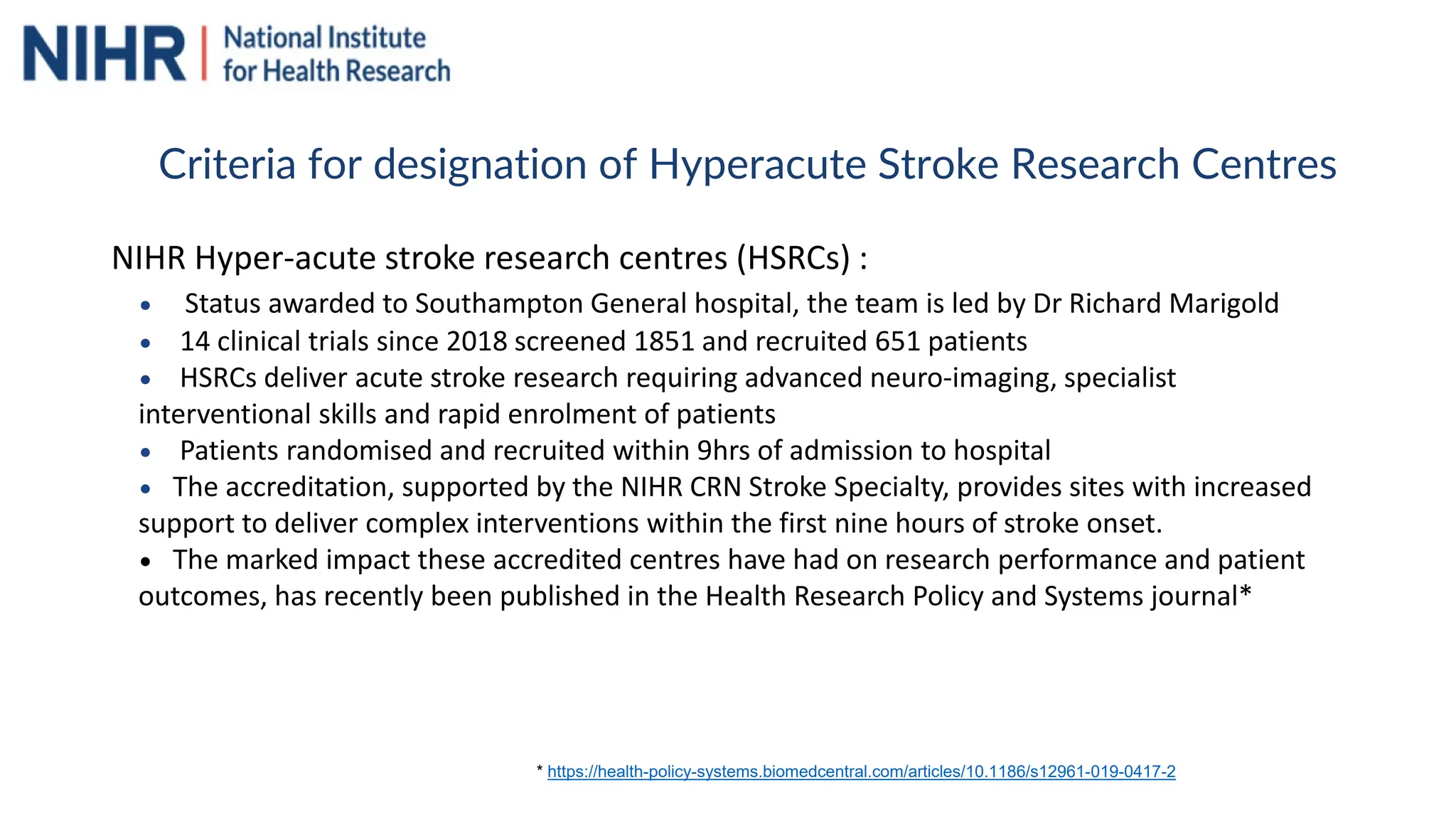 NIHR Hyper-acute stroke research centres (HSRCs) :
• Status awarded to Southampton General hospital, the team is led by Dr Richard Marigold
• 14 clinical trials since 2018 screened 1851 and recruited 651 patients
• HSRCs deliver acute stroke research requiring advanced neuro-imaging, specialist
interventional skills and rapid enrolment of patients
• Patients randomised and recruited within 9hrs of admission to hospital
• The accreditation, supported by the NIHR CRN Stroke Specialty, provides sites with increased
support to deliver complex interventions within the first nine hours of stroke onset.
• The marked impact these accredited centres have had on research performance and patient
outcomes, has recently been published in the Health Research Policy and Systems journal*
* https://health-policy-systems.biomedcentral.com/articles/10.1186/s12961-019-0417-2
Criteria for designation of Hyperacute Stroke Research Centres
 