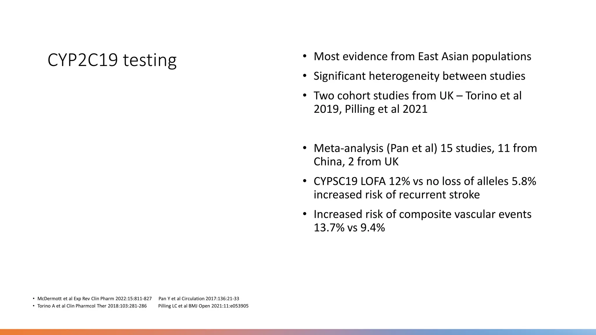 CYP2C19 testing • Most evidence from East Asian populations
• Significant heterogeneity between studies
• Two cohort studies from UK – Torino et al
2019, Pilling et al 2021
• Meta-analysis (Pan et al) 15 studies, 11 from
China, 2 from UK
• CYPSC19 LOFA 12% vs no loss of alleles 5.8%
increased risk of recurrent stroke
• Increased risk of composite vascular events
13.7% vs 9.4%
 