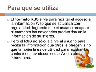 Para que se utiliza
 El formato RSS sirve para facilitar el acceso a
la información Web que se actualiza con
regularidad, logrando que el usuario recupere
al momento las novedades producidas en la
información de su interés.
 Pero el RSS no sólo le sirve al usuario para
recibir la información que otros le ofrecen, sino
que también le es de utilidad para mostrar los
contenidos novedosos de su Web a otros
internautas.
 