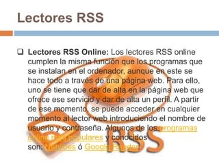Lectores RSS
 Lectores RSS Online: Los lectores RSS online
cumplen la misma función que los programas que
se instalan en el ordenador, aunque en este se
hace todo a través de una página web. Para ello,
uno se tiene que dar de alta en la página web que
ofrece ese servicio y dar de alta un perfil. A partir
de ese momento, se puede acceder en cualquier
momento al lector web introduciendo el nombre de
usuario y contraseña. Algunos de los programas
online más populares y conocidos
son: Netvibes ó Google Reader.
 