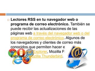  Lectores RSS en tu navegador web o
programa de correo electrónico. También se
puede recibir las actualizaciones de las
páginas web a través del navegador web o del
programa de correo electrónico. Algunos de
los navegadores y clientes de correo más
conocidos que permiten hacer esto
son: Internet Explorer, Mozilla Firefox, Outlook
Express o Mozilla Thunderbird.
 