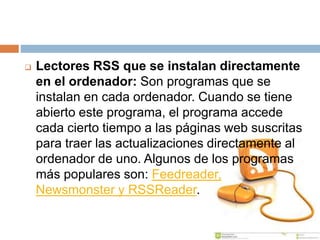  Lectores RSS que se instalan directamente
en el ordenador: Son programas que se
instalan en cada ordenador. Cuando se tiene
abierto este programa, el programa accede
cada cierto tiempo a las páginas web suscritas
para traer las actualizaciones directamente al
ordenador de uno. Algunos de los programas
más populares son: Feedreader,
Newsmonster y RSSReader.
 