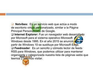  Netvibes: Es un servicio web que actúa a modo
de escritorio virtual personalizado, similar a la Página
Principal Personalizada de Google.
 Internet Explorer: Fue un navegador web desarrollado
por Microsoft para el sistema operativo Microsoft
Windows desde 1995. En el año 2015 se anunció que a
partir de Windows 10 se sustituye por Microsoft Edge.
 Feedreader: Es un sencillo y cómodo lector de feeds
RSS para Windows, que podemos utilizar para mantener
organizada y categorizada nuestra lista de páginas webs que
leemos y solemos visitar.
 