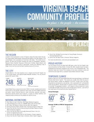 VIRGINIA BEACH
                                                 COMMUNITY PROFILE                    the place           •   the people                •   the economy




                                                                                                                           the place
THE rEGION                                                                             • One of the 100 Best Communities for Young People, America’s
                                                                                         Promise National Forum
Located in the southeastern corner of Virginia, where the state meets the sea,         • One of the Ten Best Cities in America, Money magazine
the Virginia Beach Metropolitan Statistical Area (MSA) is the 34th largest in the
United States, with a population of more than 1.65 million. The market encom-          For more city distinctions, visit www.yesvirginiabeach.com
passes 16 cities and counties including the cities of Chesapeake, Hampton,
Newport News, Norfolk, Poquoson, Portsmouth, Suffolk, Virginia Beach, and
Williamsburg, and the counties of Gloucester, James City, Mathews, Isle of
                                                                                       PrOUD HISTOry
                                                                                       The rich history of the city dates back 400 years, when the first English colo-
Wight, Surry, and York and the North Carolina county of Currituck.
                                                                                       nists ventured to the New World. On April 26, 1607, vessels Susan Constant,
                                                                                       Godspeed and Discovery stopped at the mouth of the Chesapeake Bay. The
                                                                                       colonists made their historic First Landing on the shore, erected a cross and
THE CITy                                                                               named the spot Cape Henry, a popular Virginia Beach attraction today.
Virginia Beach is the most populous city in Virginia and the 42nd largest city
in the United States, with approximately 440,000 residents. The city encom-
passes 307 square miles:
                                                                                       TEMPErATE CLIMATE
 LAND                    WATER                   BEACHES*                              Based on data from the Virginia Beach/Norfolk International Airport, the National



248 59 38
                                                                                       Climatic Data Center reports, “The winters are usually mild, while the autumn
                                                                                       and spring season usually are delightful. Summers, though warm and long,
                                                                                       frequently are tempered by cool periods, often associated with northeasterly
                                                                                       winds off the Atlantic. Winters pass on occasion without a measurable amount
 SQUARE MILES (642 KM)   SQUARE MILES (153 KM)   MILES
                                                 *
                                                  Atlantic Ocean and Chesapeake Bay    of snowfall. The geographic location…with respect to the principal storm tracks
                                                                                       is especially favorable, being south of the average path of storms…and north of
Virginia Beach has a unique environment. Within minutes, residents and visitors        the usual tracks of hurricane and other tropical storms.”
have access to the popular oceanfront resort area, bountiful wildlife preserves
and parks, vibrant financial districts, urban amenities, pastoral rural areas,         Annual Averages
distinctive cultural centers and museums, a variety of military facilities, and
                                                                                        TEMPERATURE           RAINFALL         SNOWFALL



                                                                                       60° 45 7.3
neighborhoods as diverse as the people who call this home.



NATIONAL DISTINCTIONS                                                                   FAHRENHEIT            INCHES           INCHES
• Best Place to Live in America, USA Today Weekend magazine
• Least Stressful City in the U.S., MSNBC report, Biz Journal Study
• #2 in Best 100 Places to Raise a Family, Best Life magazine                          Average 10 AM to 4 PM Air Temperatures:
• Among America’s Most Literate Cities, Central Connecticut State Univ.                     January                         41°   F
• One of the Top Ten Communities among the 20 Best Places to Retire,                        April                           58°   F
  Black Enterprise magazine                                                                 July                            79°   F
• One of the Top Ten Most Technically Advanced Cities in the U.S.,                          October                         62°   F
  Center for Digital Government
• One of the Top Ten Best Cities for the Outdoors, Forbes magazine
• One of the Top Ten Fittest Cities in America, Men’s Health magazine
 