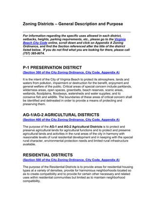 Zoning Districts – General Description and Purpose

For information regarding the specific uses allowed in each district,
setbacks, heights, parking requirements, etc., please go to the Virginia
Beach City Code online, scroll down and click on Appendix A Zoning
Ordinance, and find the Section referenced after the title of the district
listed below. If you do not find what you are looking for there, please call
(757) 385-8074.



P-1 PRESERVATION DISTRICT
(Section 300 of the City Zoning Ordinance, City Code, Appendix A)

It is the intent of the City of Virginia Beach to protect its atmosphere, lands and
waters from pollution, impairment or destruction for the benefit, enjoyment and
general welfare of the public. Critical areas of special concern include parklands,
wilderness areas, open spaces, greenbelts, beach reserves, scenic areas,
wetlands, floodplains, floodways, watersheds and water supplies; and to
conserve fish and wildlife. The boundaries of these areas of critical concern shall
be identified and delineated in order to provide a means of protecting and
preserving them.


AG-1/AG-2 AGRICULTURAL DISTRICTS
(Section 400 of the City Zoning Ordinance, City Code, Appendix A)

The purpose of the AG-1 and AG-2 Agricultural Districts is to protect and
preserve agricultural lands for agricultural functions and to protect and preserve
agricultural lands and activities in the rural areas of the city in harmony with
reasonable levels of rural residential development and in keeping with the special
rural character, environmental protection needs and limited rural infrastructure
available.


RESIDENTIAL DISTRICTS
(Section 500 of the City Zoning Ordinance, City Code, Appendix A)

The purpose of the Residential Districts is to provide areas for residential housing
types at a variety of densities, provide for harmonious neighborhoods located so
as to create compatibility and to provide for certain other necessary and related
uses within residential communities but limited as to maintain neighborhood
compatibility.
 