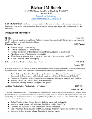 Richard M Burch
12430 McAllister Park Drive, Charlotte, NC 28277
704-661-3128
Richard_burch@att.net/
www.linkedin.com/in/richardburch
Sales Executive: with 7 years proven expertise in business-to-business sales, channel optimization,
Leadership peer review, sales conversion, lead generation, outside sales, inside sales, and customer service
operations.
Professional Experience
ID Life Frisco, TX
ID Life is a sports supplement/health and Wellness Company implementing the latest science, unprecedented
quality and a focus on individualized guidance.
Executive Director 2015-Present
 Make on average 75 cold calls/day
 Met with a minimum of 4 prospects/day
 Facilitate and present ID Life at trade shows and Lunch & Learns on avg. 6/month
 Closed on average 50% of potential opportunities
 Worked closely with new hires to assess their sales pitch, processes, activity and KPI’s
 In year 1 made top 100 in the company
Independent Consultant Long Term Care/ Volunteer 2010- 2015
Charlotte, NC
Consultative Provider of assisted living who mentors clients/family memberson paymentterms, client evaluations,
facilities research,facility tours,and facilityevaluationsavailable differentoptionsfortheirlove ones.
 Researched Long Term Care/Assisted Living Facilities within 50 mile radius from clients residents
 Determined funding options avaible to family members; self-funded, Medicare and Medicaid
 Toured over 50 facilities before recommending to determine that highest standards were practiced
 Make on average 100 calls/day: family members/facilities
 Placed over 50 family members during this time period
Assistant Administrator/ Administrator in Training 2009- 2010
Brownsville, TX
Assistant Administrator/AIT Long-term care administrators oversee the daily operations of a nursing home
facility. In this role, your responsibilities will include staffing, financial management, supervising resident care,
marketing, and community outreach. A thorough knowledge of federal, state, and local standards for long-term
care is a necessity in this job.
 Budget Planning & Cost Control for entire facilities review daily and monthly
 Implement check systems each department has Patient Per Day Cost(PPD)
 Determine the allocations of funds and amounts for each department
 Daily Department Heads meetings and Q & A meetings determine if goals and objectives are meet
 Implement systems to retain balance if department was over budget
 