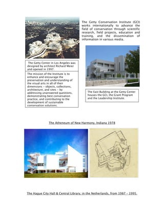 The Getty Conservation Institute (GCI)
                                       works internationally to advance the
                                       field of conservation through scientific
                                       research, field projects, education and
                                       training, and the dissemination of
                                       information in various media.




 The Getty Center in Los Angeles was
designed by architect Richard Meier
and opened in 1997.
The mission of the Institute is to
enhance and encourage the
preservation and understanding of
the visual arts in all of their
dimensions - objects, collections,
architecture, and sites - by
addressing unanswered questions,          The East Building at the Getty Center
demonstrating best conservation           houses the GCI, the Grant Program
practice, and contributing to the         and the Leadership Institute.
development of sustainable
conservation solutions.




                The Atheneum of New Harmony, Indiana 1978




The Hague City Hall & Central Library, in the Netherlands, from 1987 – 1995.
 