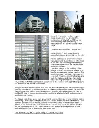 A grand civic gesture and an elegant
                                               mega-structure in one project, this
                                               combination of city hall and library is a
                                               harmony of systems/masterfully
                                               integrated into the city fabric and urban
                                               space

                                               The whole ensemble has a simple unity.

                                               Richard Meier: 'I look forward to the
                                               atrium functioning as the heart of the city.'

                                                Meier's architecture is very interested in
                                                light, space and its existence in whiteness.
                                                In this case the technology of the fabric
                                                and the environment of the atrium are of
                                                particular interest.
                                                The detail design of the building fabric
                                                and its structure incorporate measures to
                                                handle rainwater and reduce staining. The
                                                aluminium plate cladding is designed to
                                                extremely fine dimensional tolerances and
                                                both the cladding and glass have to be
                                                washed at regular intervals, inside and
out, in order to fulfil the contractual guarantees of the supplier with regard to exposure,
dirt and salt in the marine environment.

Similarly, the control of daylight, heat gain and air movement within the atrium has been
carefully engineered, including the use of airlocks related to public access, the use of E-
glass in the atrium roof to avoid heat gain and heating coils below the glazed roof to
avoid cold-drop in various environmental conditions, all coupled with variable natural
ventilation and cooling.

The Hague project is a grand civic gesture and an elegant mega-structure in one project
containing a public space of spectacular scale. It also establishes Richard Meier as a civic
architect of international stature, capable of delivering a new form of urban order - a
creator of the public realm. This creation is essentially very direct and simple, related
not just to the city but to the climate - the visible city centre is the people's atrium, a
sheltered celebration of democracy, space and light.

The Pankra City Masterplan Prague, Czech Republic
 