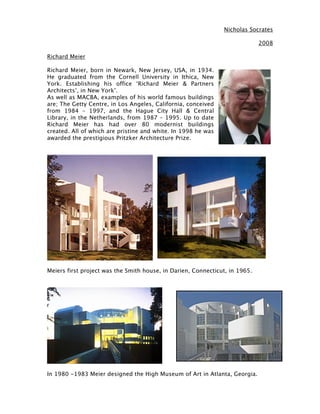 Nicholas Socrates

                                                                             2008

Richard Meier

Richard Meier, born in Newark, New Jersey, USA, in 1934.
He graduated from the Cornell University in Ithica, New
York. Establishing his office ‘Richard Meier & Partners
Architects’, in New York’.
As well as MACBA, examples of his world famous buildings
are; The Getty Centre, in Los Angeles, California, conceived
from 1984 – 1997, and the Hague City Hall & Central
Library, in the Netherlands, from 1987 – 1995. Up to date
Richard Meier has had over 80 modernist buildings
created. All of which are pristine and white. In 1998 he was
awarded the prestigious Pritzker Architecture Prize.




Meiers first project was the Smith house, in Darien, Connecticut, in 1965.




In 1980 -1983 Meier designed the High Museum of Art in Atlanta, Georgia.
 