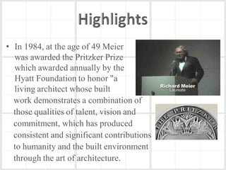• In 1984, at the age of 49 Meier
  was awarded the Pritzker Prize
  which awarded annually by the
  Hyatt Foundation to honor "a
  living architect whose built
  work demonstrates a combination of
  those qualities of talent, vision and
  commitment, which has produced
  consistent and significant contributions
  to humanity and the built environment
  through the art of architecture.
 