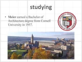 • Meier earned a Bachelor of
  Architecture degree from Cornell
  University in 1957.
 