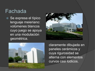 Fachada
   Se expresa el típico
    lenguaje meieriano:
    volúmenes blancos
    cuyo juego se apoya
    en una modulación
    geométrica.
                           claramente dibujada en
                           paneles cerámicos y
                           cuya rigurosidad se
                           alterna con elementos
                           curvos casi lúdicos.
 