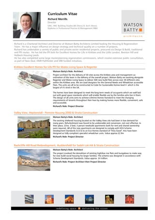 Curriculum Vitae
                                Richard Merrills
                               Director
                               ONC, HNC Building Studies,BA (Hons) B. Arch (Hons),
                               Diploma in Professional Practice & Management RIBA




Richard is a Chartered Architect and Director at Watson Batty Architects Limited leading the Housing & Regeneration
Team. He has a major influence on design strategy and technical quality on a number of projects.
Richard has undertaken a variety of public and private sector residential projects, procured via Design & Build, traditional
and PFI routes. He has led the PFI bids for Excellent Homes for Life in Kirklees and the Little London, Beeston Hill and
Holbeck Housing Leeds.
He has also completed some large masterplanning regeneration commissions, which involve extensive public consultation,
as part of New Deal, HMR Pathfinder and SRB funded initiatives.

Kirklees Excellent Homes for Life PFI for Wates Living Space & Regenter
                                     Watson Batty's Role: Architect
                                     Project architect for the delivery of 30 sites across the Kirklees area and management co-
                                     ordination of the team in the delivery of the overall project. Watson Batty are working alongside
                                     Regenter and Wates Living Space to deliver 500 new build Flats across over 30 different sites
                                     within the Kirklees area. We are Lead designers for the General Needs and Wheelchair accessible
                                     Flats. The units are all to be constructed to Code for Sustainable Homes level 4 which is the
                                     largest of it’s kind in the UK.

                                     The homes have been designed to meet the long-term needs of occupants which are well laid
                                     out with good space standards which will enable flexible use by the families who live in them.
                                     The design of all units aims to achieve Lifetime Homes Standard to meet the changing
                                     requirements of tenants throughout their lives by making homes more flexible, convenient, safe
                                     and accessible.
                                     Richard's Role: Project Director


Valley View, Heptonstall - Pennine Housing 2000 & Strata Construction
                                     Watson Batty's Role: Architect
                                     The existing sheltered housing located on the Valley View site had been in low demand for
                                     many years. Refurbishment was found to be undesirable and conversion, not cost effective. In
                                     their place, 22no. 2 bed, 3 person newbuild apartments both for rent and shared ownership
                                     were required. All of the new apartments are designed to comply with HCA Scheme
                                     Development Standards (S.D.S) to an Eco-Homes standard of "Very Good". 4no have been
                                     designed as fully compliant specialist wheelchair units. Value approx £2.9m
                                     Richard's Role: Project Director



Rashcliffe Hill Road Redevelopment, Huddersfield for Sadeh Lok HA & Strata Construction
                                     Watson Batty's Role: Architect
                                     The project involved the demolition of existing high/low rise flats and bungalows to make way
                                     for new build social housing for larger families. The scheme was designed in accordance with
                                     Scheme Development Standards. Value approx £4 million.
                                     Richard's Role: Project Architect then Project Director
 