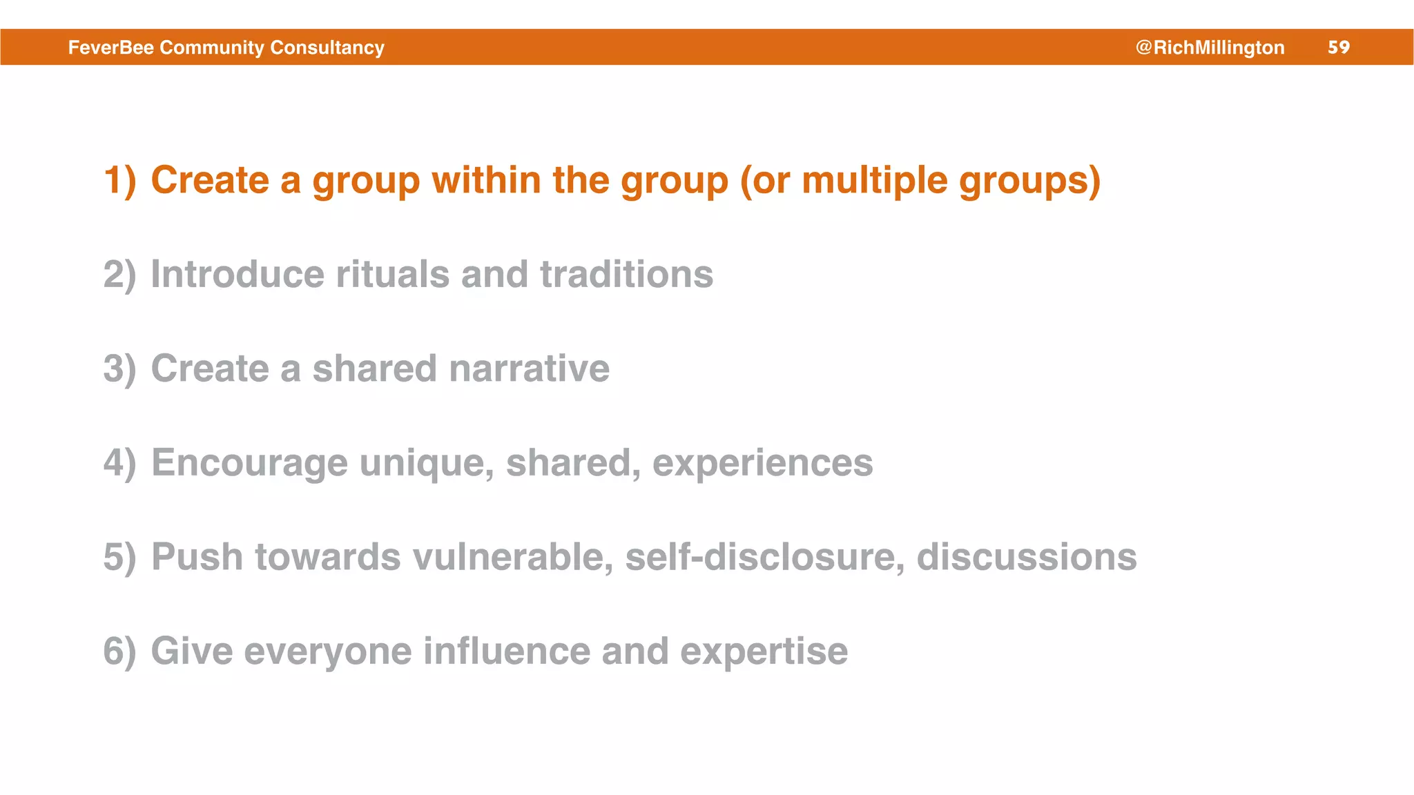 59FeverBee Community Consultancy @RichMillington
1) Create a group within the group (or multiple groups)!
2) Introduce rituals and traditions!
3) Create a shared narrative!
4) Encourage unique, shared, experiences!
5) Push towards vulnerable, self-disclosure, discussions!
6) Give everyone inﬂuence and expertise
 