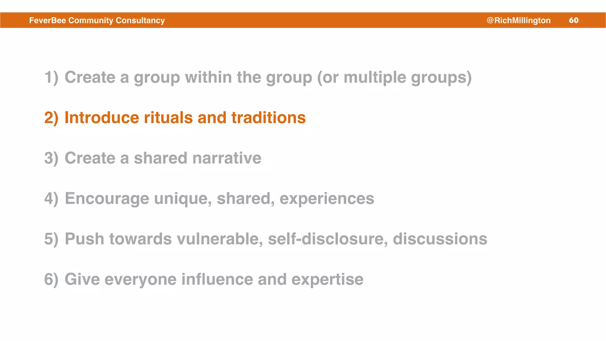 60FeverBee Community Consultancy @RichMillington
1) Create a group within the group (or multiple groups)!
2) Introduce rituals and traditions!
3) Create a shared narrative!
4) Encourage unique, shared, experiences!
5) Push towards vulnerable, self-disclosure, discussions!
6) Give everyone inﬂuence and expertise
 