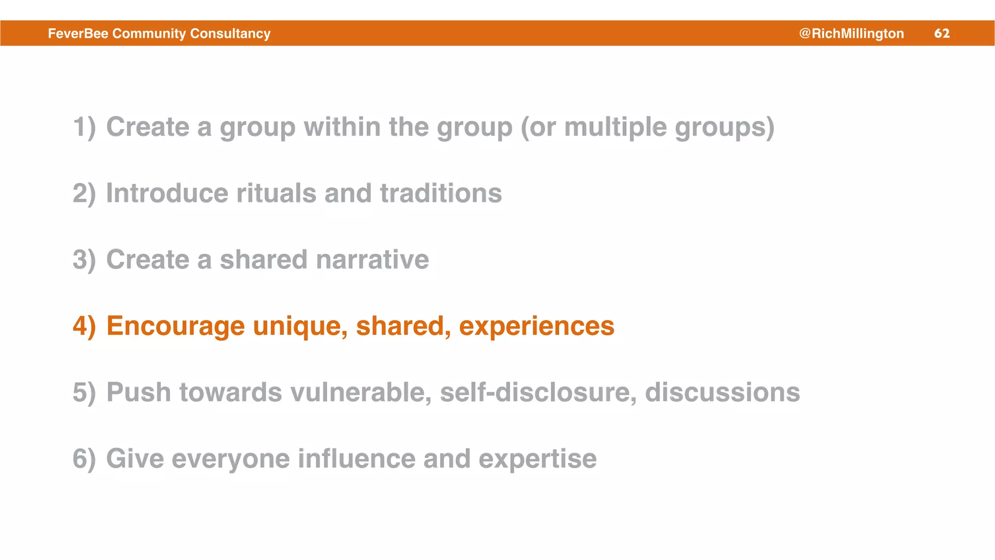 62FeverBee Community Consultancy @RichMillington
1) Create a group within the group (or multiple groups)!
2) Introduce rituals and traditions!
3) Create a shared narrative!
4) Encourage unique, shared, experiences!
5) Push towards vulnerable, self-disclosure, discussions!
6) Give everyone inﬂuence and expertise
 