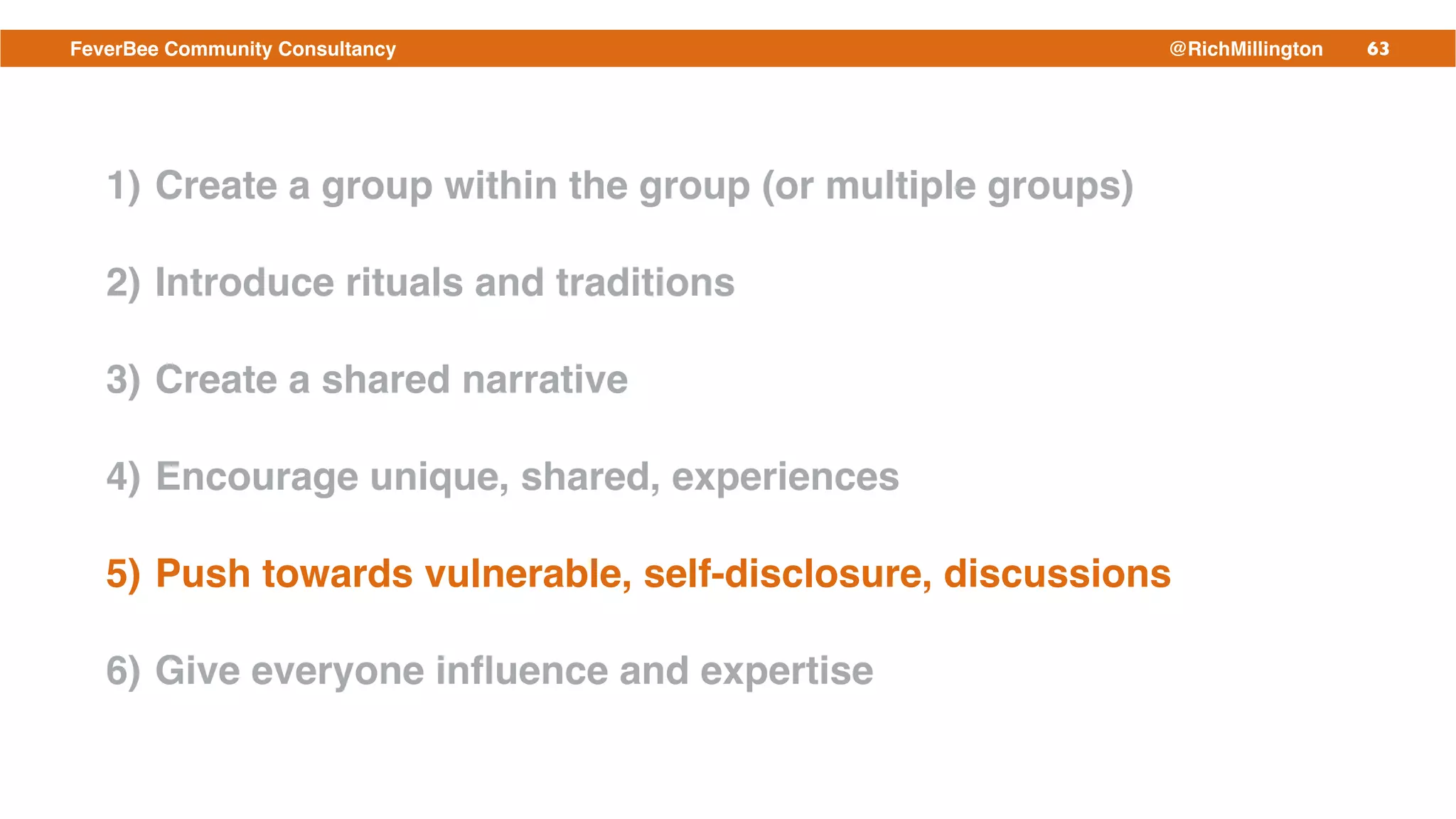 63FeverBee Community Consultancy @RichMillington
1) Create a group within the group (or multiple groups)!
2) Introduce rituals and traditions!
3) Create a shared narrative!
4) Encourage unique, shared, experiences!
5) Push towards vulnerable, self-disclosure, discussions!
6) Give everyone inﬂuence and expertise
 