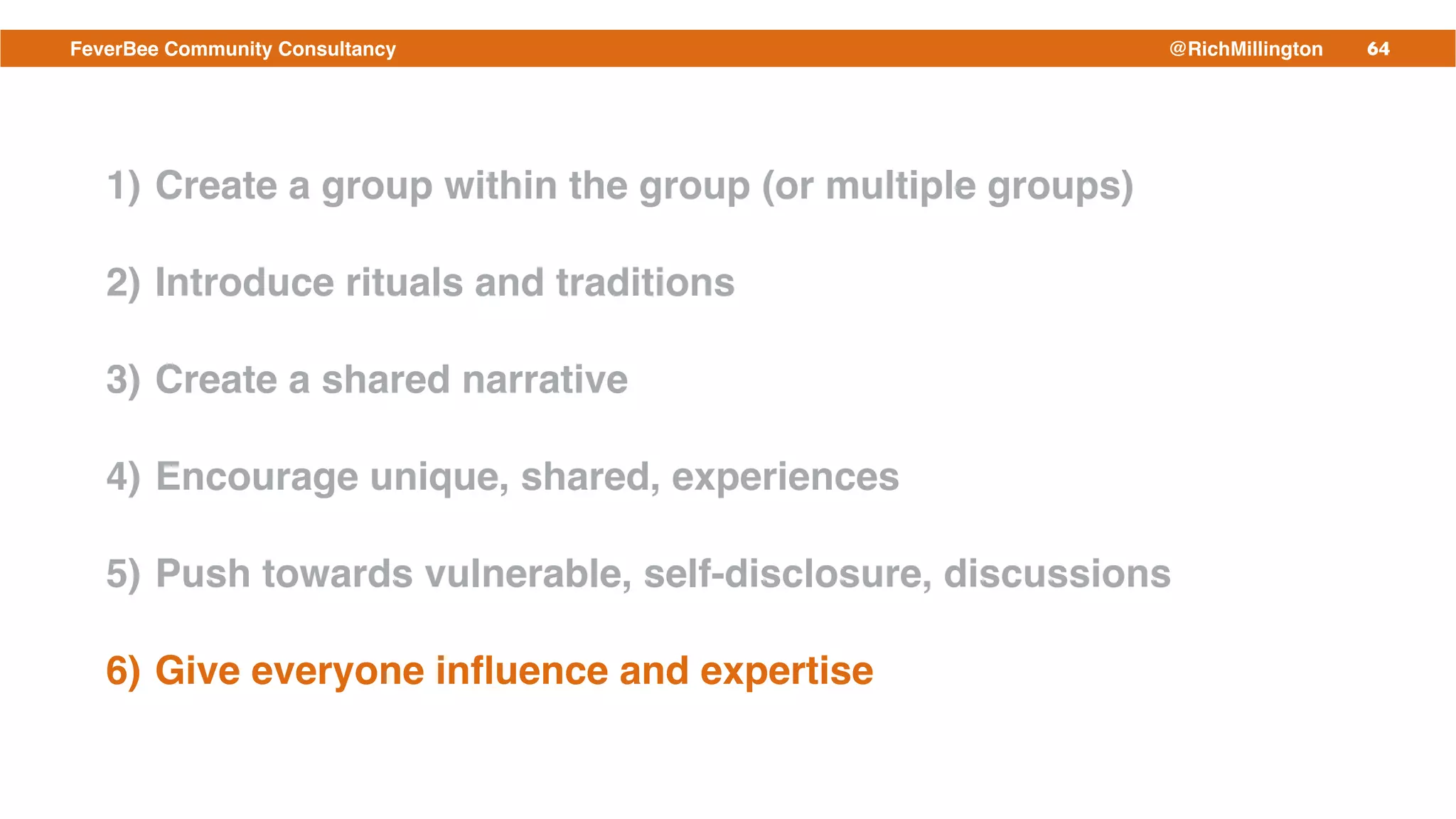 64FeverBee Community Consultancy @RichMillington
1) Create a group within the group (or multiple groups)!
2) Introduce rituals and traditions!
3) Create a shared narrative!
4) Encourage unique, shared, experiences!
5) Push towards vulnerable, self-disclosure, discussions!
6) Give everyone inﬂuence and expertise
 