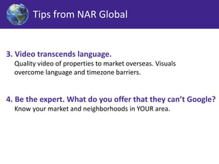 Tips from NAR Global 
3. Video transcends language. 
Quality video of properties to market overseas. Visuals 
overcome language and timezone barriers. 
4. Be the expert. What do you offer that they can’t Google? 
Know your market and neighborhoods in YOUR area. 
 