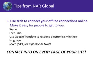 Tips from NAR Global 
5. Use tech to connect your offline connections online. 
Make it easy for people to get to you. 
Skype. 
FaceTime. 
Use Google Translate to respond electronically in their 
language 
(even if it’s just a phrase or two!) 
CONTACT INFO ON EVERY PAGE OF YOUR SITE! 
 