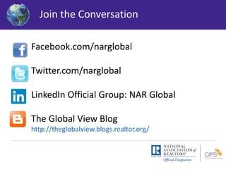 Join the Conversation 
Facebook.com/narglobal 
Twitter.com/narglobal 
LinkedIn Official Group: NAR Global 
The Global View Blog 
http://theglobalview.blogs.realtor.org/ 
 