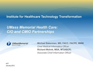 Institute for Healthcare Technology Transformation


 UMass Memorial Health Care:
 CIO and CMIO Partnerships


                    Michael Bakerman, MD, FACC, FACPE, MMM
                    Chief Medical Informatics Officer
                    Richard Mohnk, MSA, MT(ASCP)
                    Associate Chief Information Officer



iHT2
January 2012
 