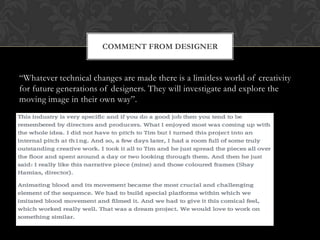 COMMENT FROM DESIGNER

“Whatever technical changes are made there is a limitless world of creativity
for future generations of designers. They will investigate and explore the
moving image in their own way”.

 