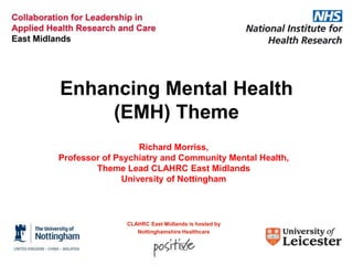 Enhancing Mental Health
(EMH) Theme
Richard Morriss,
Professor of Psychiatry and Community Mental Health,
Theme Lead CLAHRC East Midlands
University of Nottingham

CLAHRC East Midlands is hosted by
Nottinghamshire Healthcare

 
