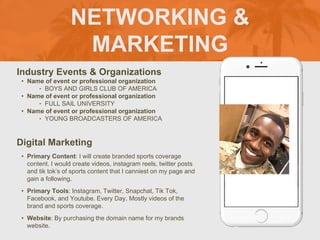 NETWORKING &
MARKETING
Industry Events & Organizations
• Name of event or professional organization
‣ BOYS AND GIRLS CLUB OF AMERICA
• Name of event or professional organization
‣ FULL SAIL UNIVERSITY
• Name of event or professional organization
‣ YOUNG BROADCASTERS OF AMERICA
Digital Marketing
• Primary Content: I will create branded sports coverage
content. I would create videos, instagram reels, twitter posts
and tik tok’s of sports content that I canniest on my page and
gain a following.
• Primary Tools: Instagram, Twitter, Snapchat, Tik Tok,
Facebook, and Youtube. Every Day. Mostly videos of the
brand and sports coverage.
• Website: By purchasing the domain name for my brands
website.
 