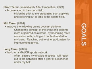 GOALS
Short Term: (Immediately After Graduation, 2023)
• Acquire a job in the sports field.
‣ 6 Months prior to me graduating start applying
and reaching out to jobs in the sports field.
Mid Term: (2024)
• Improve the following on my podcast platform.
‣ Change the concept of the show and become
more organized as a brand, by becoming more
consistent with putting out content related to
my brand. Reaching out to other podcasters for
improvement advice.
Long Term: (2025)
• Work for a MAJOR sports network.
‣ After I secure my first job in sports I will reach
out to the networks after a year of experience
under my belt.
 