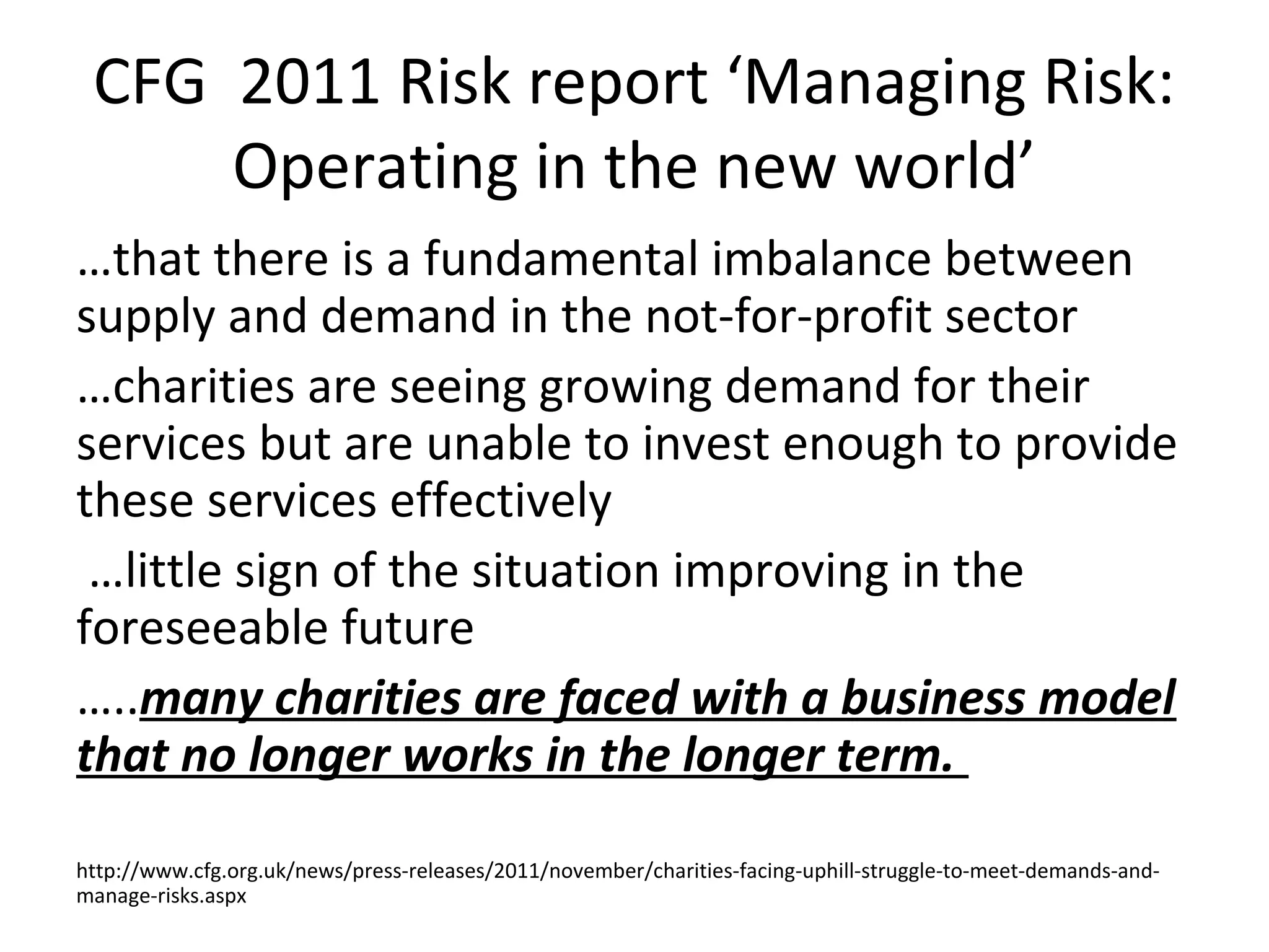 CFG 2011 Risk report ‘Managing Risk:
     Operating in the new world’
…that there is a fundamental imbalance between
supply and demand in the not-for-profit sector
…charities are seeing growing demand for their
services but are unable to invest enough to provide
these services effectively
 …little sign of the situation improving in the
foreseeable future
…..many charities are faced with a business model
that no longer works in the longer term.

http://www.cfg.org.uk/news/press-releases/2011/november/charities-facing-uphill-struggle-to-meet-demands-and-
manage-risks.aspx
 