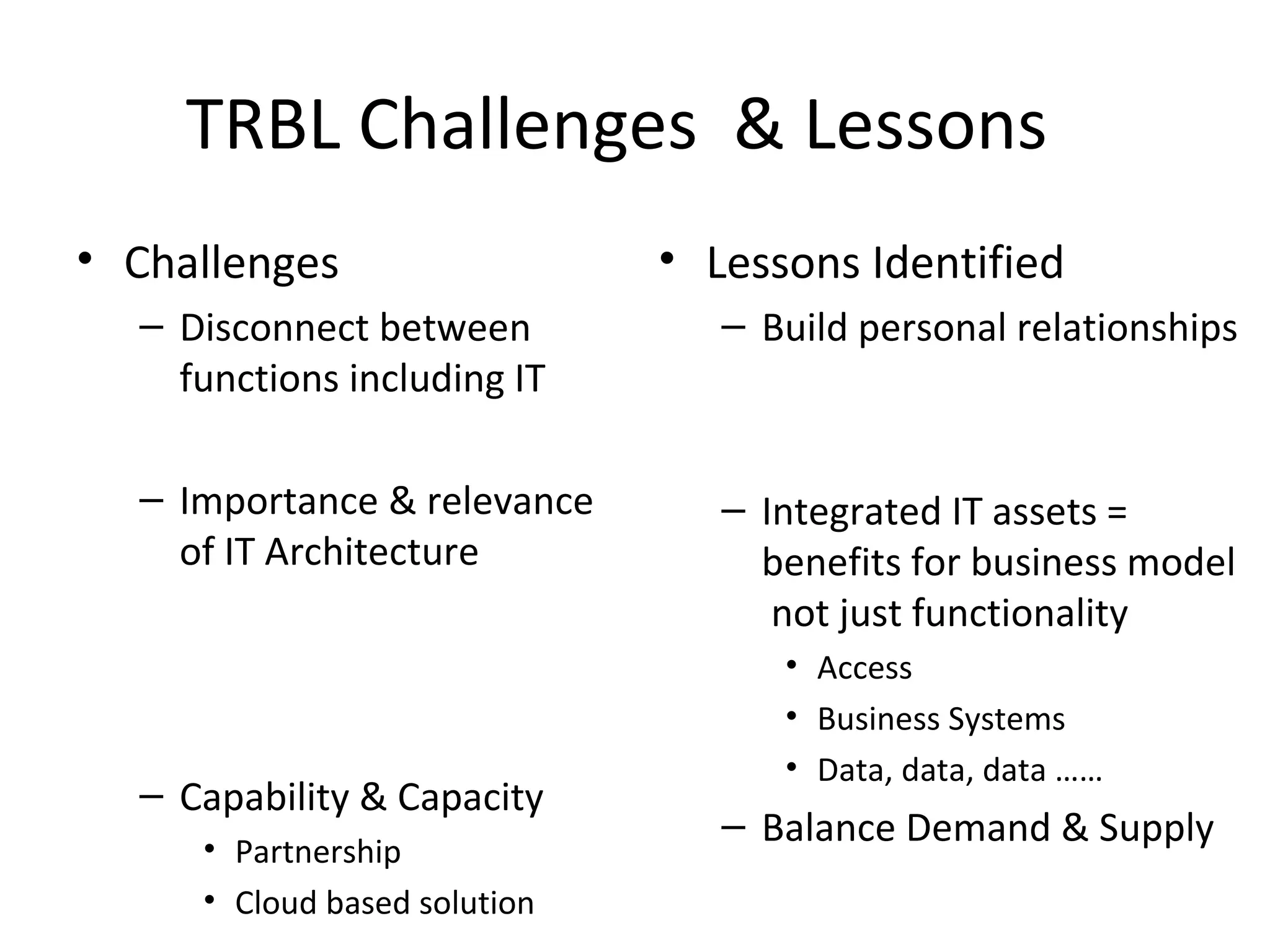 TRBL Challenges & Lessons
• Challenges                  • Lessons Identified
  – Disconnect between           – Build personal relationships
    functions including IT

  – Importance & relevance       – Integrated IT assets =
    of IT Architecture             benefits for business model
                                    not just functionality
                                    • Access
                                    • Business Systems
                                    • Data, data, data ……
  – Capability & Capacity
                                 – Balance Demand & Supply
     • Partnership
     • Cloud based solution
 