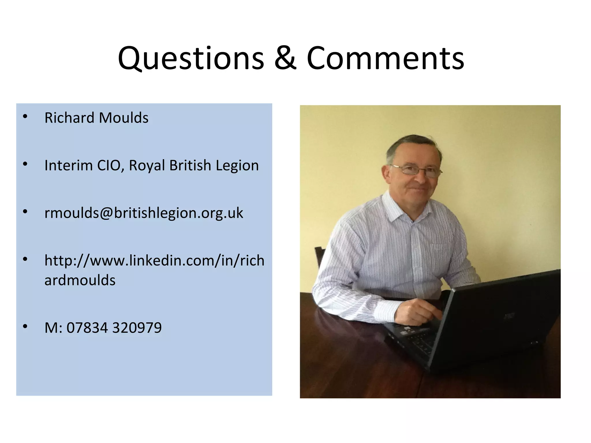 Questions & Comments
• Richard Moulds

• Interim CIO, Royal British Legion

• rmoulds@britishlegion.org.uk

• http://www.linkedin.com/in/rich
  ardmoulds

• M: 07834 320979
 