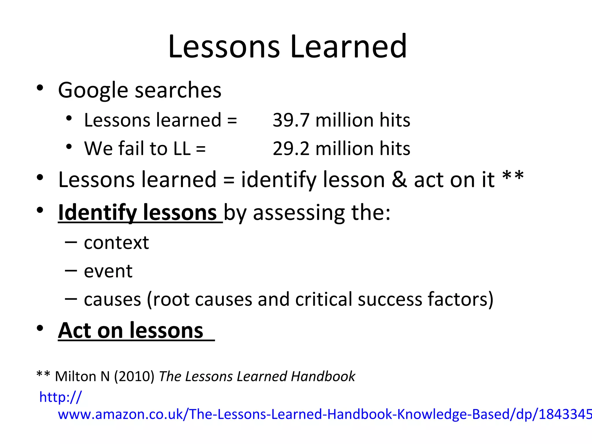 Lessons Learned
• Google searches
   • Lessons learned =         39.7 million hits
   • We fail to LL =           29.2 million hits
• Lessons learned = identify lesson & act on it **
• Identify lessons by assessing the:
   – context
   – event
   – causes (root causes and critical success factors)
• Act on lessons
** Milton N (2010) The Lessons Learned Handbook
http://
   www.amazon.co.uk/The-Lessons-Learned-Handbook-Knowledge-Based/dp/1843345
 
