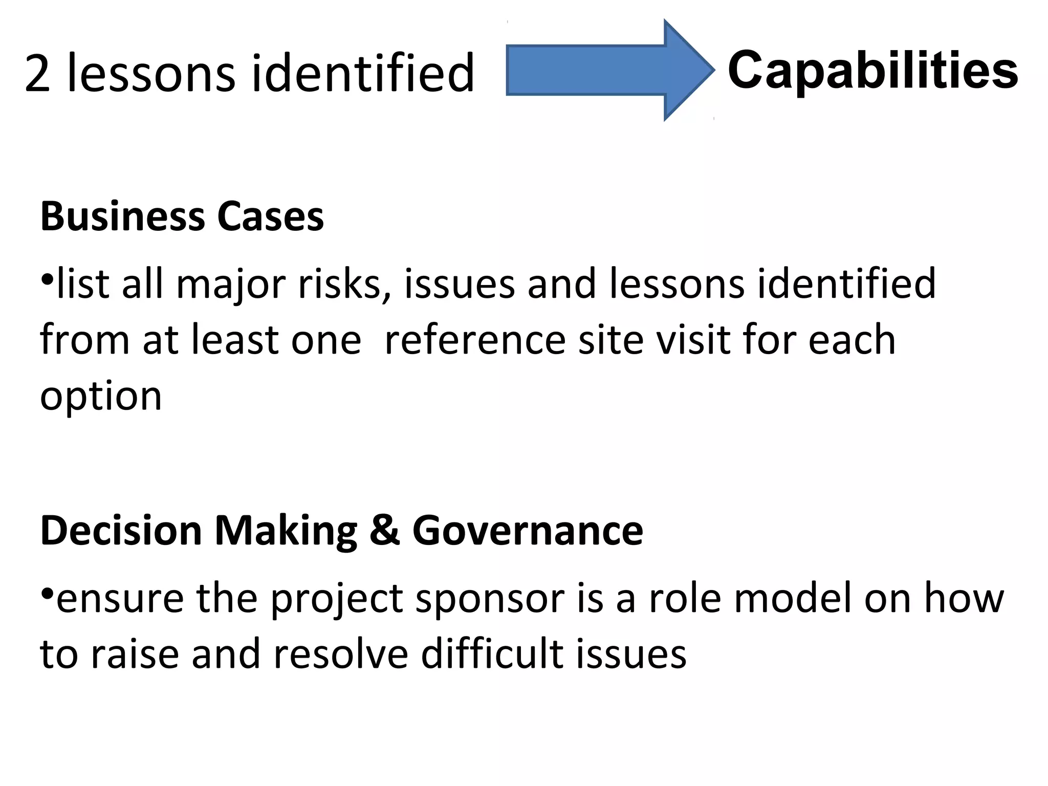 2 lessons identified                   Capabilities

Business Cases
•list all major risks, issues and lessons identified
from at least one reference site visit for each
option

Decision Making & Governance
•ensure the project sponsor is a role model on how
to raise and resolve difficult issues
 